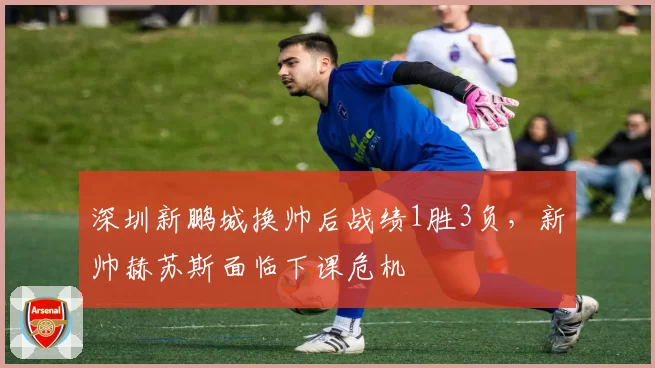深圳新鹏城换帅后战绩1胜3负，新帅赫苏斯面临下课危机