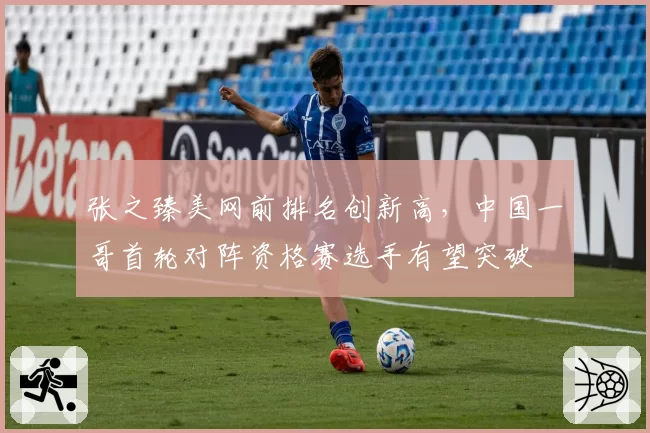 张之臻美网前排名创新高，中国一哥首轮对阵资格赛选手有望突破