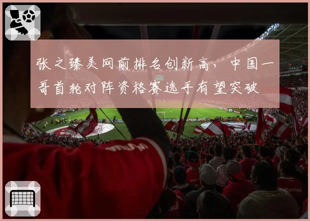张之臻美网前排名创新高,中国一哥首轮对阵资格赛选手有望突破