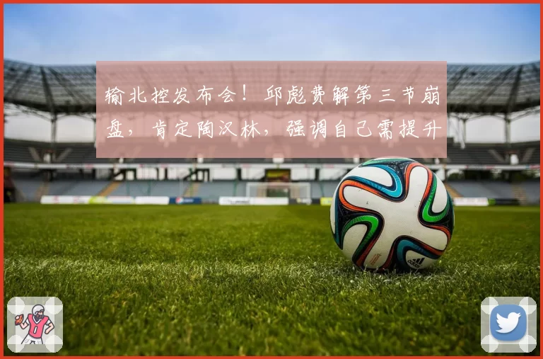 输北控发布会!邱彪费解第三节崩盘,肯定陶汉林,强调自己需提升
