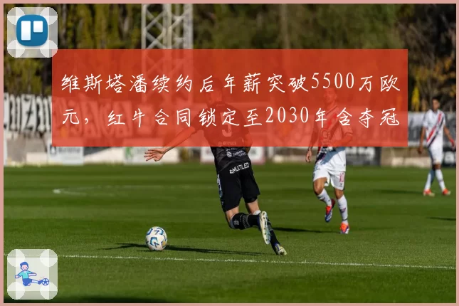 维斯塔潘续约后年薪突破5500万欧元，红牛合同锁定至2030年含夺冠奖金条款