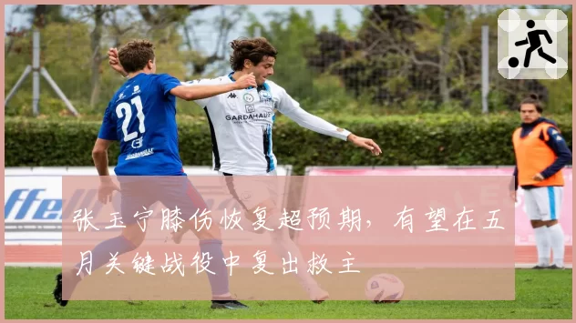 张玉宁膝伤恢复超预期，有望在五月关键战役中复出救主