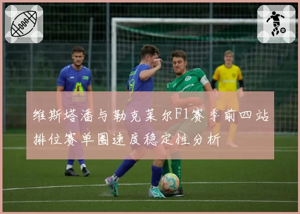 维斯塔潘与勒克莱尔F1赛季前四站排位赛单圈速度稳定性分析