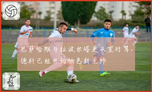 巴萨哈维与拉波尔塔更衣室对骂,德科已经开始物色新主帅