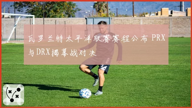 瓦罗兰特太平洋联赛赛程公布 PRX与DRX揭幕战对决