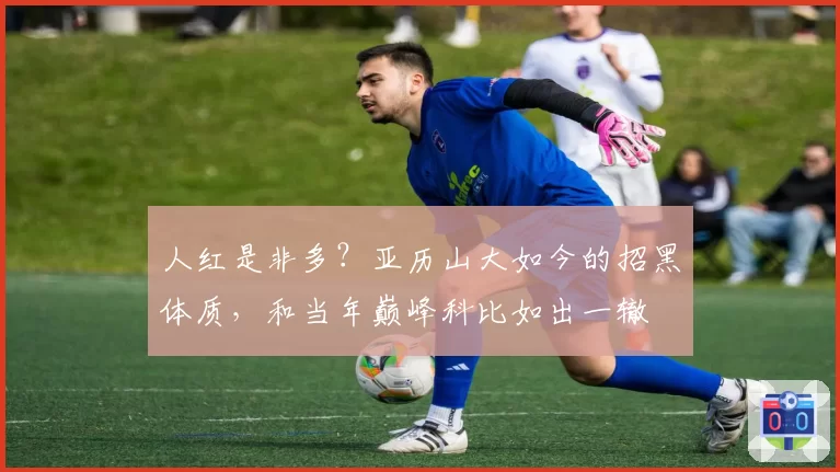 人红是非多？亚历山大如今的招黑体质，和当年巅峰科比如出一辙