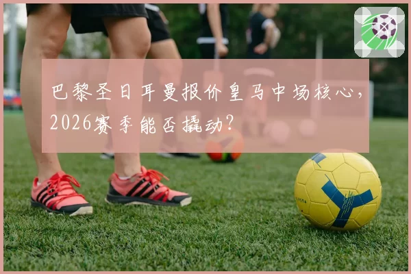 巴黎圣日耳曼报价皇马中场核心,2026赛季能否撬动?