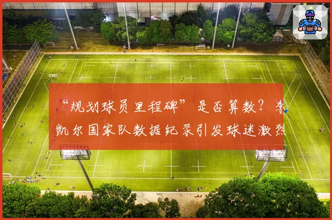 “规划球员里程碑”是否算数?李凯尔国家队数据纪录引发球迷激烈辩论