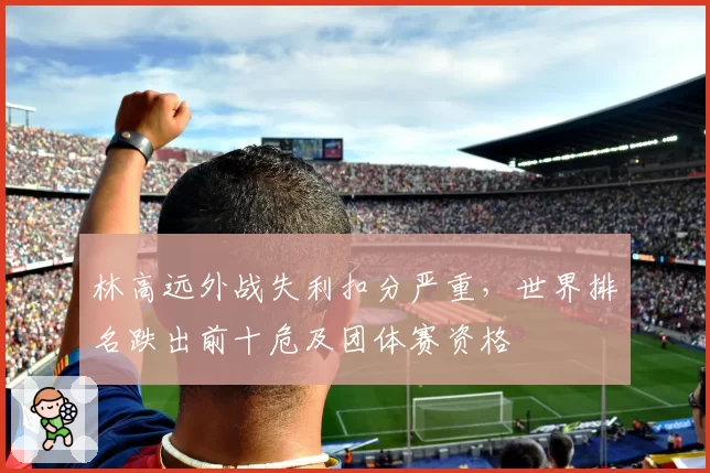 林高远外战失利扣分严重，世界排名跌出前十危及团体赛资格