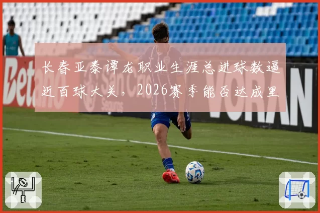 长春亚泰谭龙职业生涯总进球数逼近百球大关,2026赛季能否达成里程碑?
