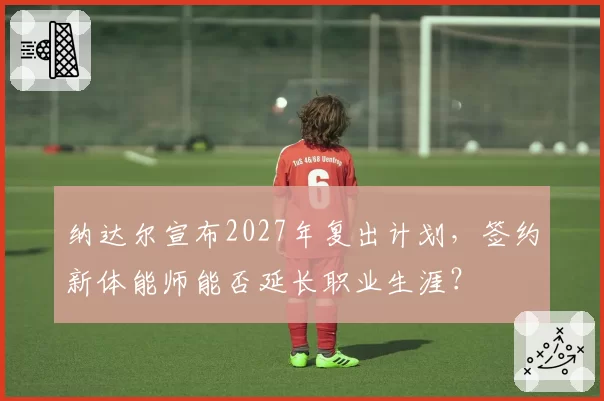 纳达尔宣布2027年复出计划，签约新体能师能否延长职业生涯？