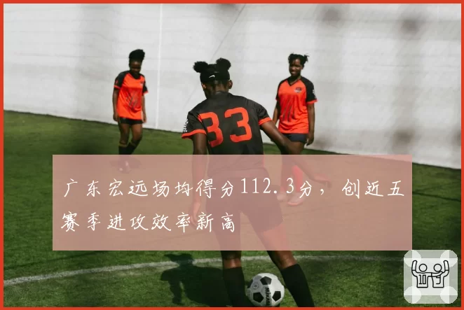 广东宏远场均得分112.3分，创近五赛季进攻效率新高