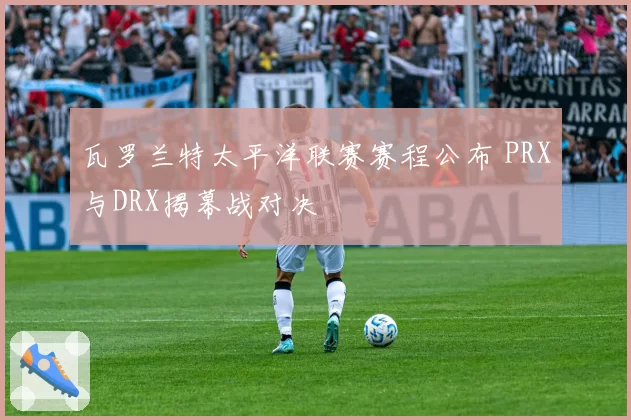 瓦罗兰特太平洋联赛赛程公布 PRX与DRX揭幕战对决