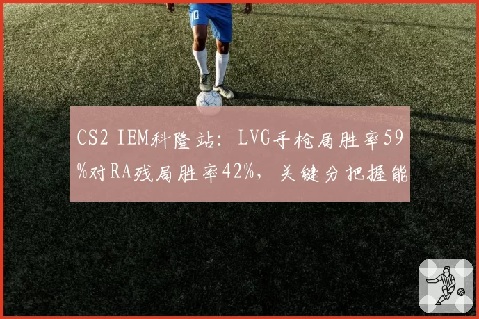 CS2 IEM科隆站:LVG手枪局胜率59%对RA残局胜率42%,关键分把握能力成瓶颈