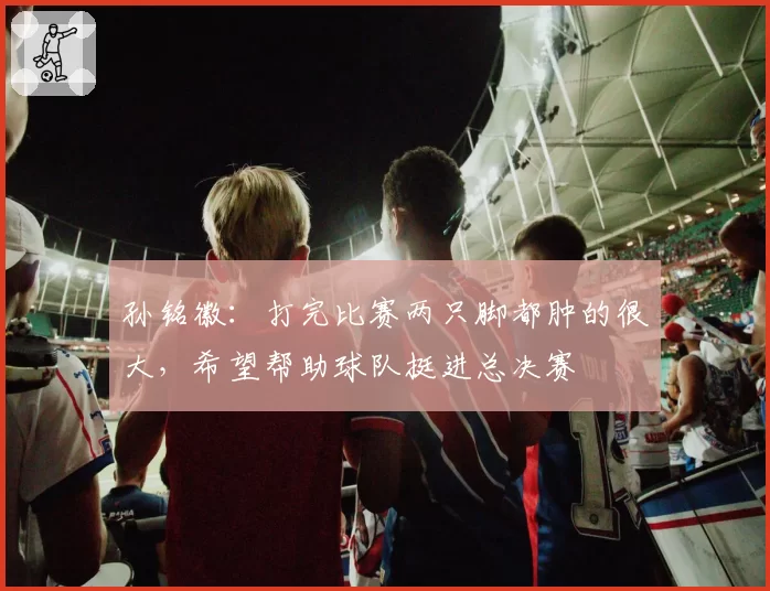 孙铭徽：打完比赛两只脚都肿的很大，希望帮助球队挺进总决赛