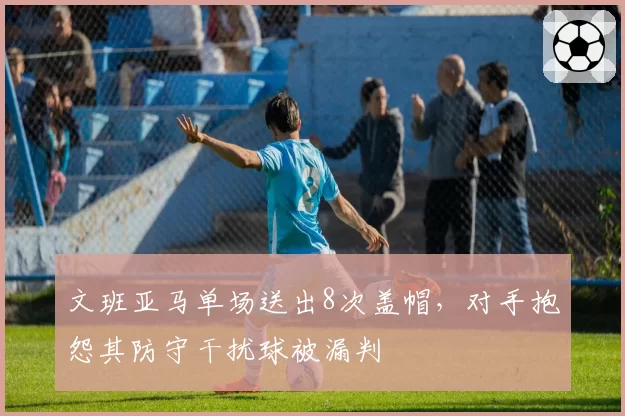 文班亚马单场送出8次盖帽，对手抱怨其防守干扰球被漏判