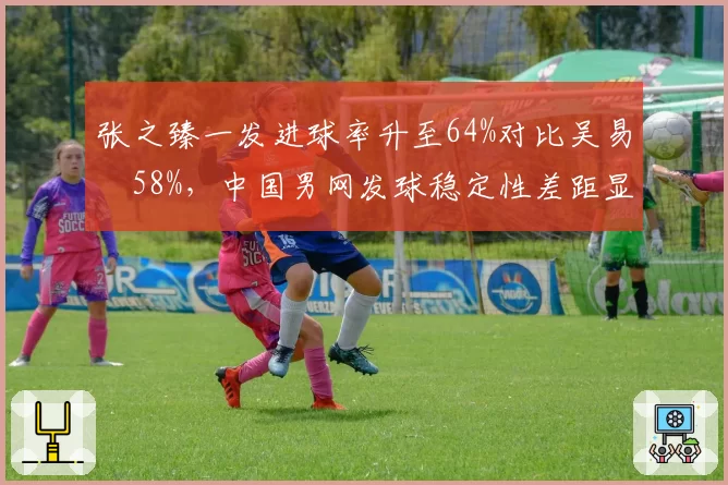 张之臻一发进球率升至64%对比吴易昺58%,中国男网发球稳定性差距显著__br_