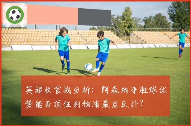 英超收官战分析：阿森纳净胜球优势能否顶住利物浦最后反扑？